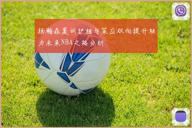 杨瀚森夏训护框与策应双向提升助力未来NBA之路分析