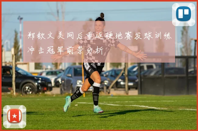 郑钦文美网后重返硬地赛发球训练冲击冠军前景分析